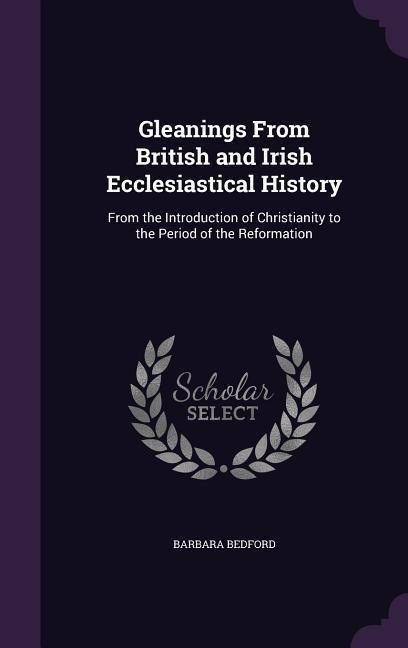 Gleanings From British and Irish Ecclesiastical History: From the Introduction of Christianity to the Period of the Reformation