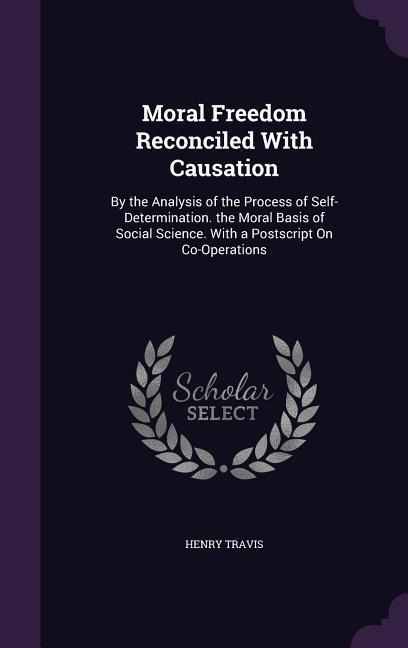 Moral Freedom Reconciled With Causation: By the Analysis of the Process of Self-Determination. the Moral Basis of Social Science. With a Postscript On Co-Operations