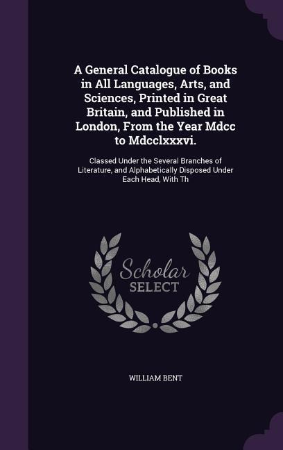 A General Catalogue of Books in All Languages, Arts, and Sciences, Printed in Great Britain, and Published in London, From the Year Mdcc to Mdcclxxxvi.: Classed Under the Several Branches of Literature, and Alphabetically Disposed Under Each Head, With Th