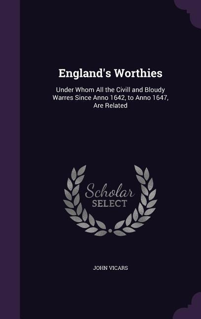 England's Worthies: Under Whom All the Civill and Bloudy Warres Since Anno 1642, to Anno 1647, Are Related