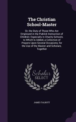 The Christian School-Master: Or, the Duty of Those Who Are Employed in the Publick Instruction of Children: Especially in Charity-Schools. to Which
