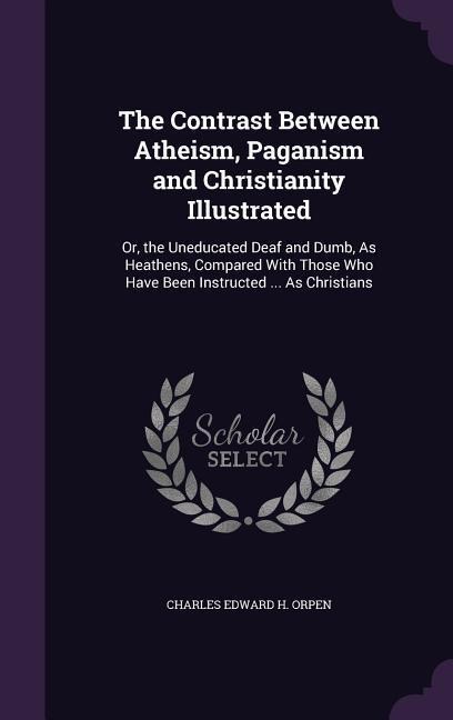 The Contrast Between Atheism, Paganism and Christianity Illustrated: Or, the Uneducated Deaf and Dumb, As Heathens, Compared With Those Who Have Been Instructed ... As Christians