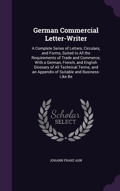 German Commercial Letter-Writer: A Complete Series of Letters, Circulars, and Forms, Suited to All the Requirements of Trade and Commerce; With a German, French, and English Glossary of All Technical Terms; and an Appendix of Suitable and Business-Like Be