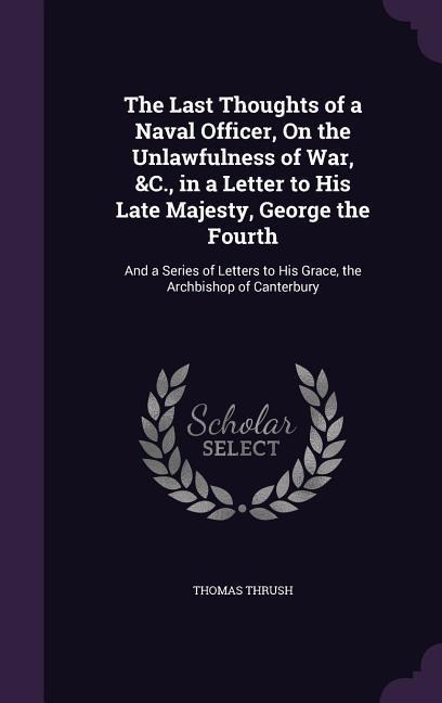 The Last Thoughts of a Naval Officer, On the Unlawfulness of War, &C., in a Letter to His Late Majesty, George the Fourth: And a Series of Letters to