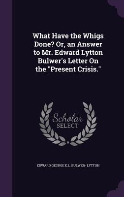 What Have the Whigs Done? Or, an Answer to Mr. Edward Lytton Bulwers Letter On the Present Crisis.
