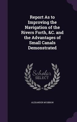 Report As to Improving the Navigation of the Rivers Forth, &C. and the Advantages of Small Canals Demonstrated