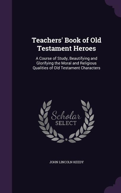 Teachers' Book of Old Testament Heroes: A Course of Study, Beautifying and Glorifying the Moral and Religious Qualities of Old Testament Characters