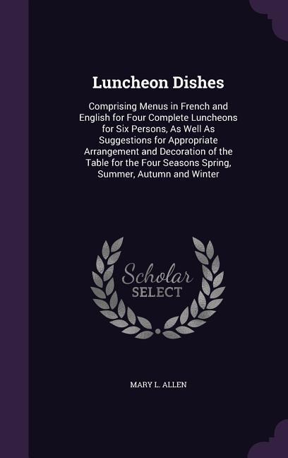 Luncheon Dishes: Comprising Menus in French and English for Four Complete Luncheons for Six Persons, As Well As Suggestions for Appropriate Arrangement and Decoration of the Table for the Four Seasons Spring, Summer, Autumn and Winter