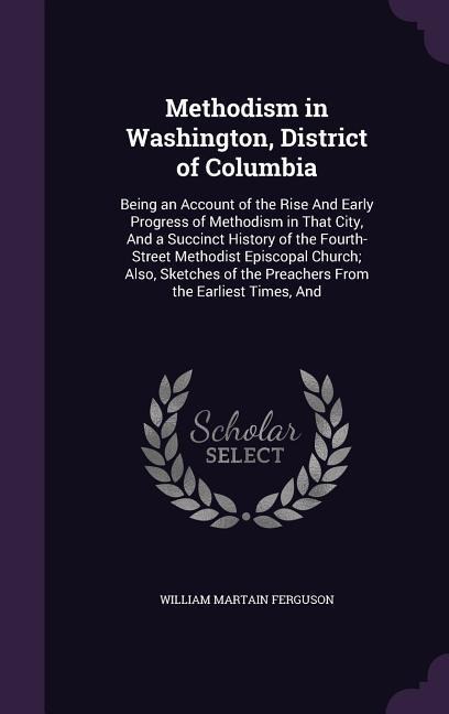 Methodism in Washington, District of Columbia: Being an Account of the Rise And Early Progress of Methodism in That City, And a Succinct History of the Fourth-Street Methodist Episcopal Church; Also, Sketches of the Preachers From the Earliest Times, And