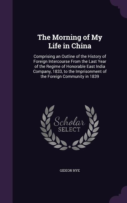 The Morning of My Life in China: Comprising an Outline of the History of Foreign Intercourse From the Last Year of the Regime of Honorable East India Company, 1833, to the Imprisonment of the Foreign Community in 1839