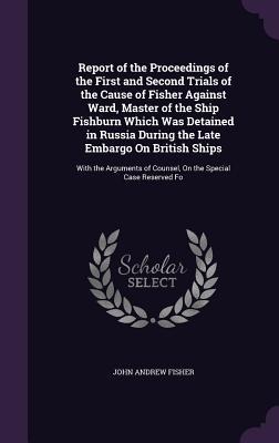 Report of the Proceedings of the First and Second Trials of the Cause of Fisher Against Ward, Master of the Ship Fishburn Which Was Detained in Russia During the Late Embargo On British Ships: With the Arguments of Counsel, On the Special Case Reserved Fo