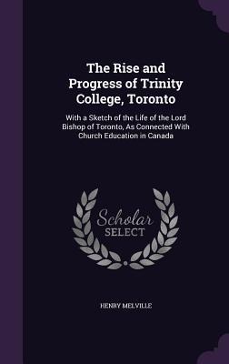 The Rise and Progress of Trinity College, Toronto: With a Sketch of the Life of the Lord Bishop of Toronto, As Connected With Church Education in Canada