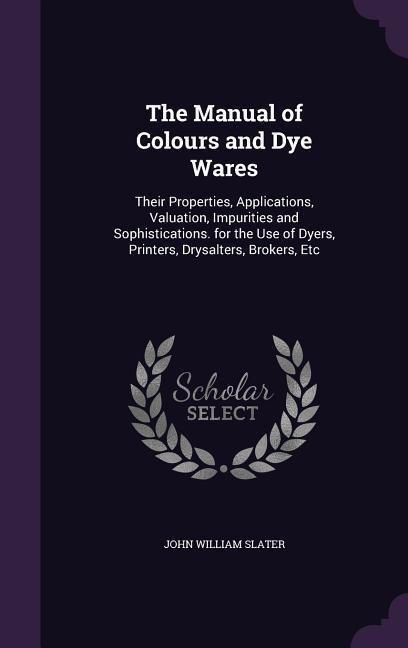 The Manual of Colours and Dye Wares: Their Properties, Applications, Valuation, Impurities and Sophistications. for the Use of Dyers, Printers, Drysalters, Brokers, Etc
