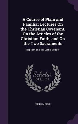A Course of Plain and Familiar Lectures On the Christian Covenant, On the Articles of the Christian Faith, and On the Two Sacraments: Baptism and the Lord's Supper