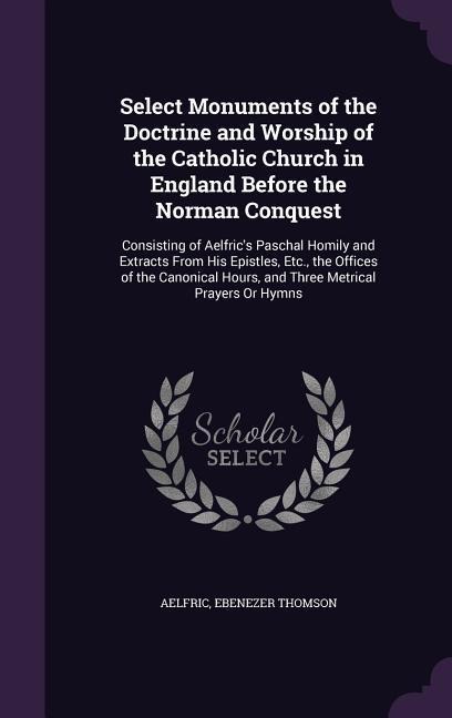 Select Monuments of the Doctrine and Worship of the Catholic Church in England Before the Norman Conquest: Consisting of Aelfrics Paschal Homily and Extracts From His Epistles, Etc., the Offices of the Canonical Hours, and Three Metrical Prayers Or Hymns
