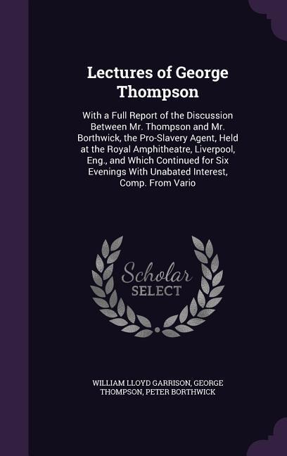 Lectures of George Thompson: With a Full Report of the Discussion Between Mr. Thompson and Mr. Borthwick, the Pro-Slavery Agent, Held at the Royal Amphitheatre, Liverpool, Eng., and Which Continued for Six Evenings With Unabated Interest, Comp. From Vario