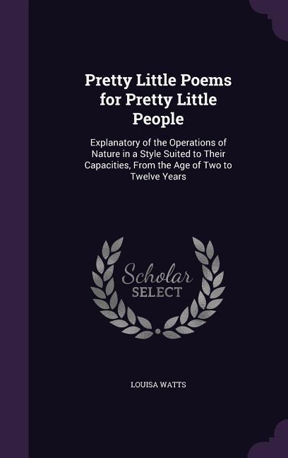 Pretty Little Poems for Pretty Little People: Explanatory of the Operations of Nature in a Style Suited to Their Capacities, From the Age of Two to Twelve Years