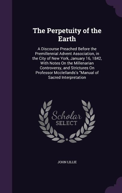 The Perpetuity of the Earth: A Discourse Preached Before the Premillennial Advent Association, in the City of New York, January 16, 1842, With Notes On the Millenarian Controversy, and Strictures On Professor Mcclellandss Manual of Sacred Interpretation