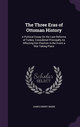 The Three Eras of Ottoman History A Political Essay On the Late Reforms of Turkey, Considered Principally As Affecting Her Position in the Event a War Taking Place