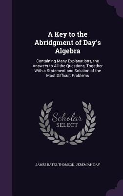 A Key to the Abridgment of Day's Algebra: Containing Many Explanations, the Answers to All the Questions, Together With a Statement and Solution of the Most Difficult Problems