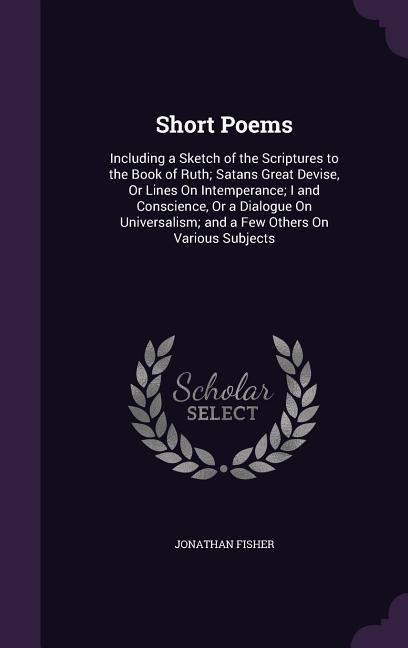 Short Poems: Including a Sketch of the Scriptures to the Book of Ruth; Satans&#787; Great Devise, Or Lines On Intemperance; I and Conscience, Or a Dialogue On Universalism; and a Few Others On Various Subjects