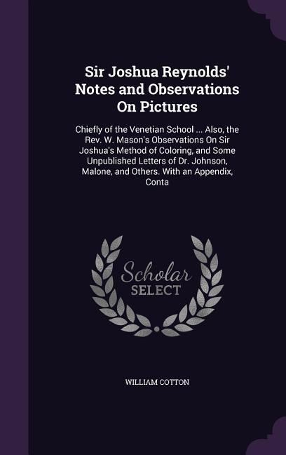 Sir Joshua Reynolds Notes and Observations On Pictures: Chiefly of the Venetian School ... Also, the Rev. W. Masons Observations On Sir Joshuas Method of Coloring, and Some Unpublished Letters of Dr. Johnson, Malone, and Others. With an Appendix, Conta