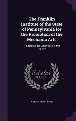 The Franklin Institute of the State of Pennsylvania for the Promotion of the Mechanic Arts: A Sketch of Its Organization and History