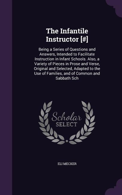 The Infantile Instructor [#]: Being a Series of Questions and Answers, Intended to Facilitate Instruction in Infant Schools. Also, a Variety of Pieces in Prose and Verse, Original and Selected, Adapted to the Use of Families, and of Common and Sabbath Sch