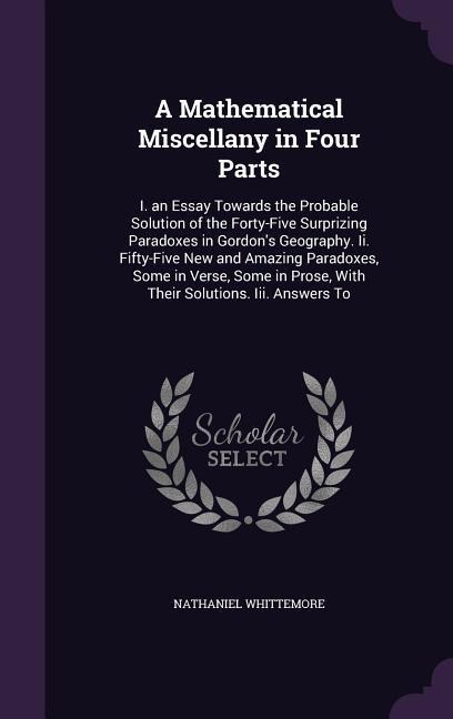 A Mathematical Miscellany in Four Parts: I. an Essay Towards the Probable Solution of the Forty-Five Surprizing Paradoxes in Gordon's Geography. Ii. Fifty-Five New and Amazing Paradoxes, Some in Verse, Some in Prose, With Their Solutions. Iii. Answers To