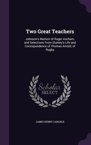 Two Great Teachers Johnson's Memoir of Roger Ascham; and Selections From Stanley's Life and Correspondence of Thomas Arnold, of Rugby