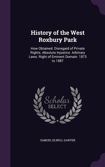History of the West Roxbury Park: How Obtained. Disregard of Private Rights. Absolute Injustice. Arbitrary Laws. Right of Eminent Domain. 1873 to 1887