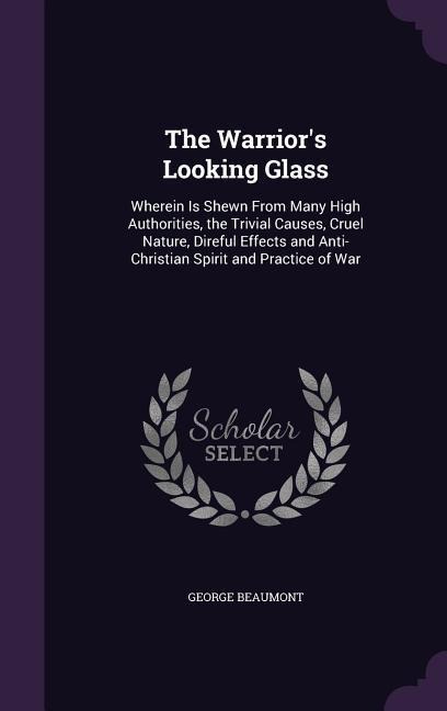 The Warrior's Looking Glass: Wherein Is Shewn From Many High Authorities, the Trivial Causes, Cruel Nature, Direful Effects and Anti-Christian Spirit and Practice of War