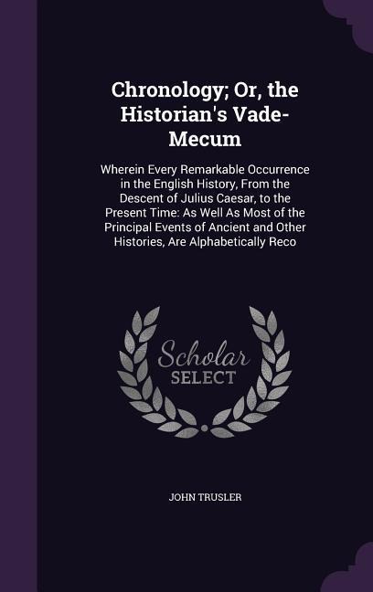 Chronology; Or, the Historians Vade-Mecum: Wherein Every Remarkable Occurrence in the English History, From the Descent of Julius Caesar, to the Present Time: As Well As Most of the Principal Events of Ancient and Other Histories, Are Alphabetically Reco