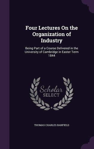 Four Lectures On the Organization of Industry Being Part of a Course Delivered in the University of Cambridge in Easter Term 1844