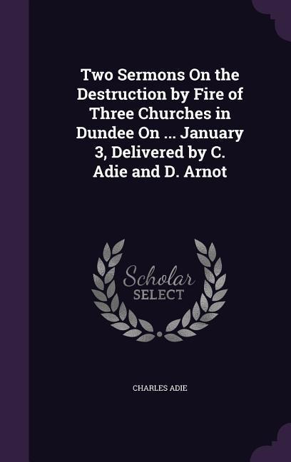 Two Sermons On the Destruction by Fire of Three Churches in Dundee On ... January 3, Delivered by C. Adie and D. Arnot