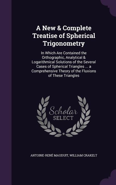 A New & Complete Treatise of Spherical Trigonometry: In Which Are Contained the Orthographic, Analytical & Logarithmical Solutions of the Several Cases of Spherical Triangles ... a Comprehensive Theory of the Fluxions of These Triangles
