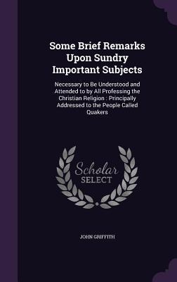 Some Brief Remarks Upon Sundry Important Subjects: Necessary to Be Understood and Attended to by All Professing the Christian Religion: Principally Addressed to the People Called Quakers