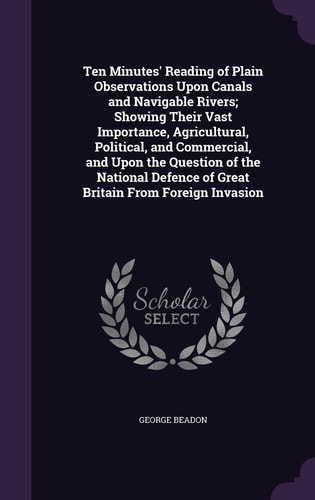 Ten Minutes' Reading of Plain Observations Upon Canals and Navigable Rivers; Showing Their Vast Importance, Agricultural, Political, and Commercial, and Upon the Question of the National Defence of Great Britain From Foreign Invasion