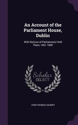 An Account of the Parliament House, Dublin: With Notices of Parliaments Held There, 1661-1800
