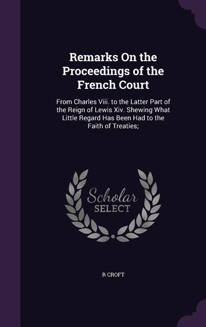 Remarks On the Proceedings of the French Court: From Charles Viii. to the Latter Part of the Reign of Lewis Xiv. Shewing What Little Regard Has Been Had to the Faith of Treaties;