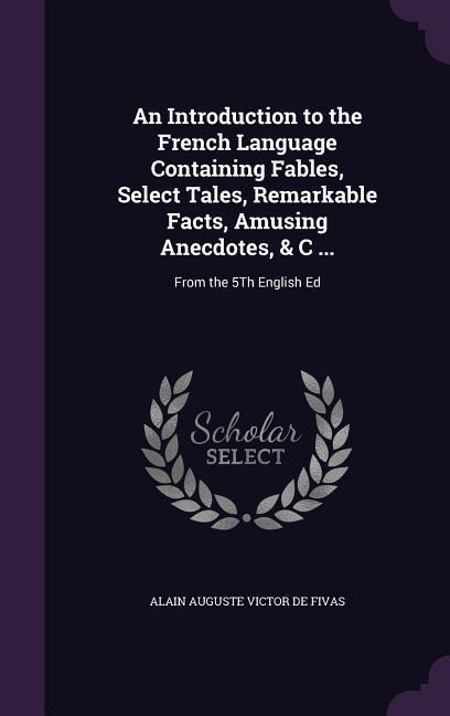 An Introduction to the French Language Containing Fables, Select Tales, Remarkable Facts, Amusing Anecdotes, & C ...: From the 5Th English Ed