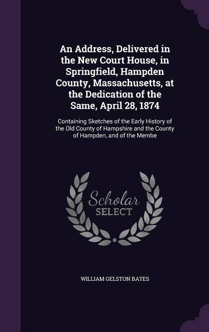 An Address, Delivered in the New Court House, in Springfield, Hampden County, Massachusetts, at the Dedication of the Same, April 28, 1874: Containing Sketches of the Early History of the Old County of Hampshire and the County of Hampden, and of the Membe