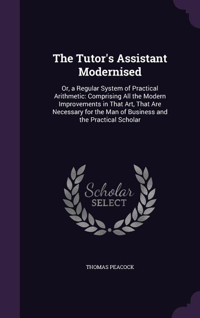 The Tutors Assistant Modernised: Or, a Regular System of Practical Arithmetic: Comprising All the Modern Improvements in That Art, That Are Necessary for the Man of Business and the Practical Scholar