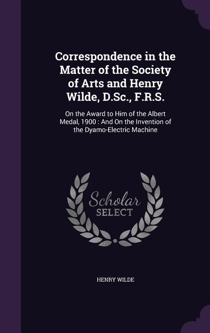 Correspondence in the Matter of the Society of Arts and Henry Wilde, D.Sc., F.R.S.: On the Award to Him of the Albert Medal, 1900: And On the Invention of the Dyamo-Electric Machine