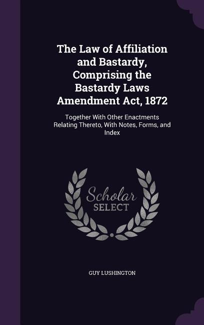 The Law of Affiliation and Bastardy, Comprising the Bastardy Laws Amendment Act, 1872: Together With Other Enactments Relating Thereto, With Notes, Forms, and Index
