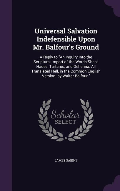 Universal Salvation Indefensible Upon Mr. Balfour's Ground: A Reply to "An Inquiry Into the Scriptural Import of the Words Sheol, Hades, Tartarus, and Gehenna: All Translated Hell, in the Common English Version. by Walter Balfour."