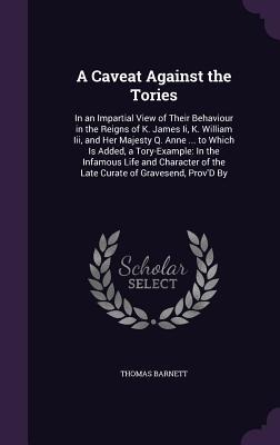 A Caveat Against the Tories: In an Impartial View of Their Behaviour in the Reigns of K. James Ii, K. William Iii, and Her Majesty Q. Anne ... to Which Is Added, a Tory-Example: In the Infamous Life and Character of the Late Curate of Gravesend, ProvD By