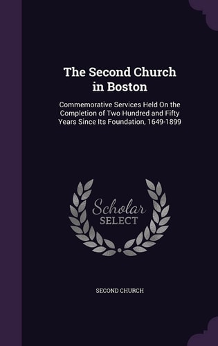 The Second Church in Boston Commemorative Services Held On the Completion of Two Hundred and Fifty Years Since Its Foundation, 1649-1899