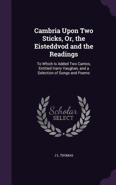 Cambria Upon Two Sticks, Or, the Eisteddvod and the Readings: To Which Is Added Two Cantos, Entitled Harry Vaughan, and a Selection of Songs and Poems