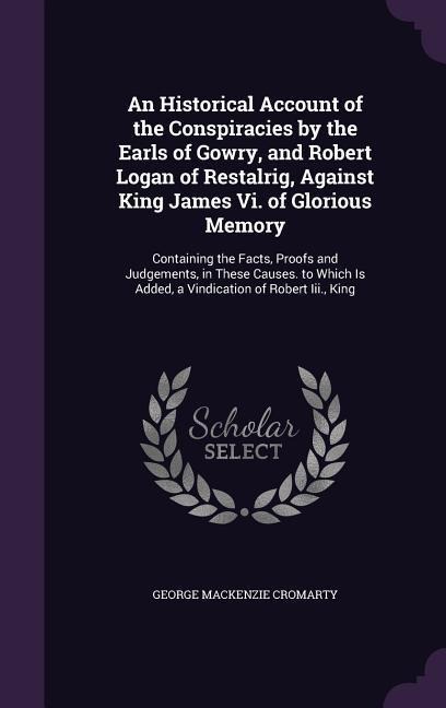 An Historical Account of the Conspiracies by the Earls of Gowry, and Robert Logan of Restalrig, Against King James Vi. of Glorious Memory: Containing the Facts, Proofs and Judgements, in These Causes. to Which Is Added, a Vindication of Robert Iii., King